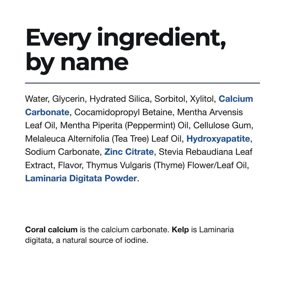 Super Coral Whitening ingredients: water, glycerin, hydrated silica, sorbitol, xylitol, calcium carbonate, cocamidopropyl betaine, Mentha arvensis leaf oil, peppermint oil, cellulose gum, tea tree leaf oil, hydroxyapatite, sodium carbonate, zinc citrate, stevia leaf extract, flavor, thyme flower/leaf oil, Laminaria digitata powder